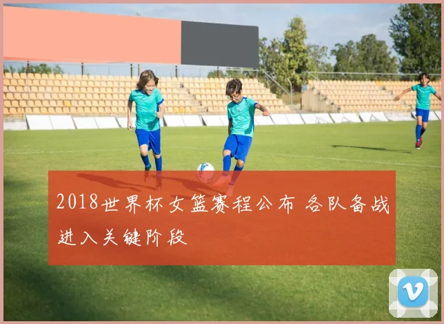 2018世界杯女篮赛程公布 各队备战进入关键阶段