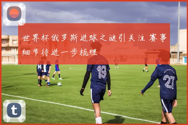 世界杯俄罗斯进球之谜引关注 赛事细节待进一步梳理